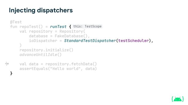 Injecting dispatchers
@Test
fun repoTest() = runTest {
val repository = Repository(
database = FakeDatabase(),
ioDispatcher = StandardTestDispatcher(testScheduler),
)
repository.initialize()
advanceUntilIdle()
val data = repository.fetchData()
assertEquals("Hello world", data)
}
this: TestScope
