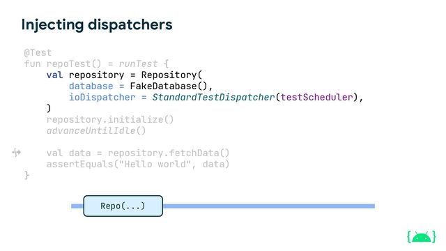Injecting dispatchers
@Test
fun repoTest() = runTest {
val repository = Repository(
database = FakeDatabase(),
ioDispatcher = StandardTestDispatcher(testScheduler),
)
repository.initialize()
advanceUntilIdle()
val data = repository.fetchData()
assertEquals("Hello world", data)
}
Repo(...)

