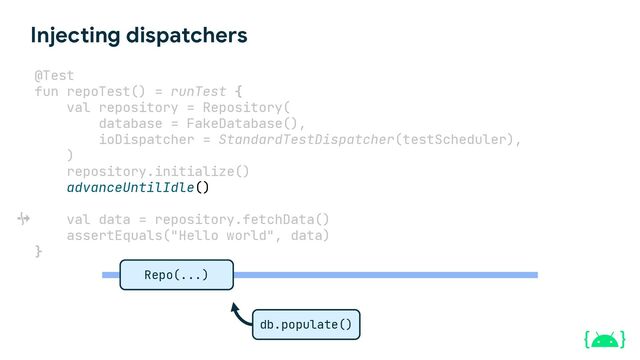 Injecting dispatchers
@Test
fun repoTest() = runTest {
val repository = Repository(
database = FakeDatabase(),
ioDispatcher = StandardTestDispatcher(testScheduler),
)
repository.initialize()
advanceUntilIdle()
val data = repository.fetchData()
assertEquals("Hello world", data)
}
db.populate()
Repo(...)
