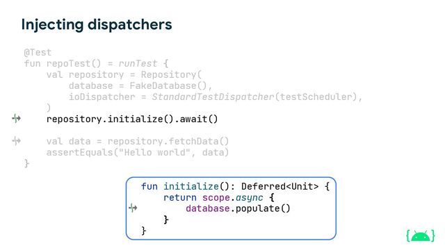 Injecting dispatchers
@Test
fun repoTest() = runTest {
val repository = Repository(
database = FakeDatabase(),
ioDispatcher = StandardTestDispatcher(testScheduler),
)
repository.initialize().await().
val data = repository.fetchData()
assertEquals("Hello world", data)
}
fun initialize(): Deferred {
return scope.async {
}
}
database.populate()
