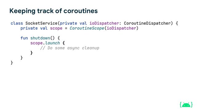 Keeping track of coroutines
class SocketService(private val ioDispatcher: CoroutineDispatcher) {
private val scope = CoroutineScope(ioDispatcher)
fun shutdown() {
scope.launch {
// Do some async cleanup
}
}
}
