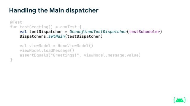 Handling the Main dispatcher
val testDispatcher = UnconfinedTestDispatcher(testScheduler)
Dispatchers.setMain(testDispatcher)
val viewModel = HomeViewModel()
viewModel.loadMessage()
assertEquals("Greetings!", viewModel.message.value)
}
@Test
fun testGreeting() = runTest {
