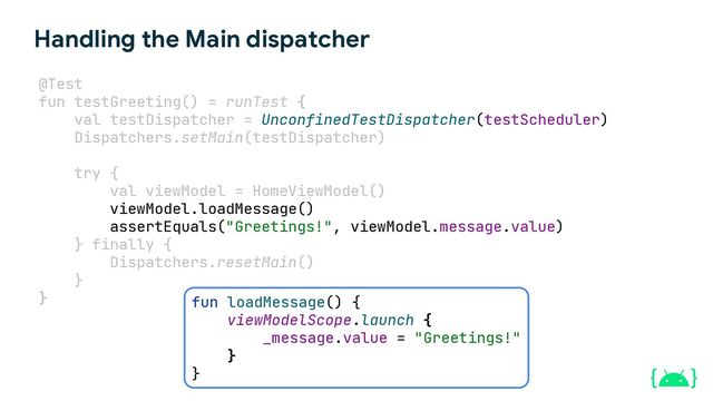Handling the Main dispatcher
@Test
fun testGreeting() = runTest {
val testDispatcher = UnconfinedTestDispatcher(testScheduler)
Dispatchers.setMain(testDispatcher)
try {
val viewModel = HomeViewModel()
viewModel.loadMessage()
assertEquals("Greetings!", viewModel.message.value)
} finally {
Dispatchers.resetMain()
}
} fun loadMessage() {
viewModelScope.launch {
_message.value = "Greetings!"
}
}
