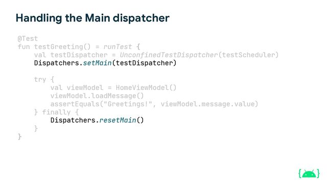 Handling the Main dispatcher
@Test
fun testGreeting() = runTest {
val testDispatcher = UnconfinedTestDispatcher(testScheduler)
try {
val viewModel = HomeViewModel()
viewModel.loadMessage()
assertEquals("Greetings!", viewModel.message.value)
} finally {
}
}
Dispatchers.setMain(testDispatcher)
Dispatchers.resetMain()

