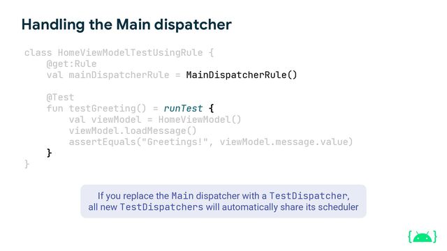 Handling the Main dispatcher
class HomeViewModelTestUsingRule {
@get:Rule
val mainDispatcherRule = MainDispatcherRule()
@Test
fun testGreeting() = runTest {
val viewModel = HomeViewModel()
viewModel.loadMessage()
assertEquals("Greetings!", viewModel.message.value)
}
}
If you replace the Main dispatcher with a TestDispatcher,
all new TestDispatchers will automatically share its scheduler

