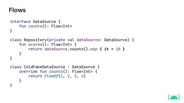 Flows
interface DataSource {
fun counts(): Flow
}
class Repository(private val dataSource: DataSource) {
fun scores(): Flow {
return dataSource.counts().map { it * 10 }
}
}
class ColdFakeDataSource : DataSource {
override fun counts(): Flow {
return flowOf(1, 2, 3, 4)
}
}
