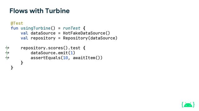 Flows with Turbine
@Test
fun usingTurbine() = runTest {
val dataSource = HotFakeDataSource()
val repository = Repository(dataSource)
repository.scores().test {
dataSource.emit(1)
assertEquals(10, awaitItem())
}
}
