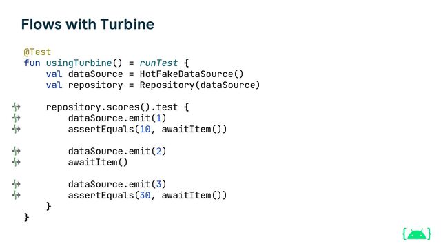 Flows with Turbine
@Test
fun usingTurbine() = runTest {
val dataSource = HotFakeDataSource()
val repository = Repository(dataSource)
repository.scores().test {
dataSource.emit(1)
assertEquals(10, awaitItem())
dataSource.emit(2)
awaitItem()
dataSource.emit(3)
assertEquals(30, awaitItem())
}
}
