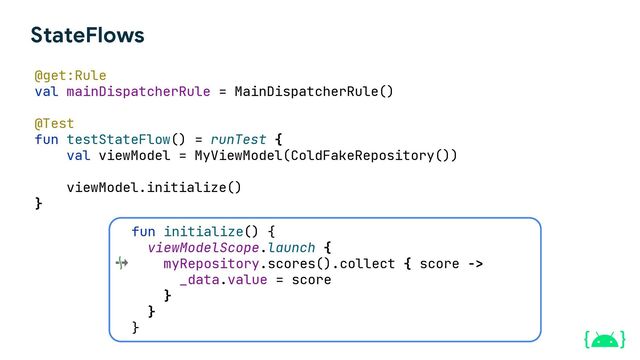 StateFlows
@get:Rule
val mainDispatcherRule = MainDispatcherRule()
@Test
fun testStateFlow() = runTest {
val viewModel = MyViewModel(ColdFakeRepository())
viewModel.initialize()
}
fun initialize() {
viewModelScope.launch {
myRepository.scores().collect { score ->
_data.value = score
}
}
}
