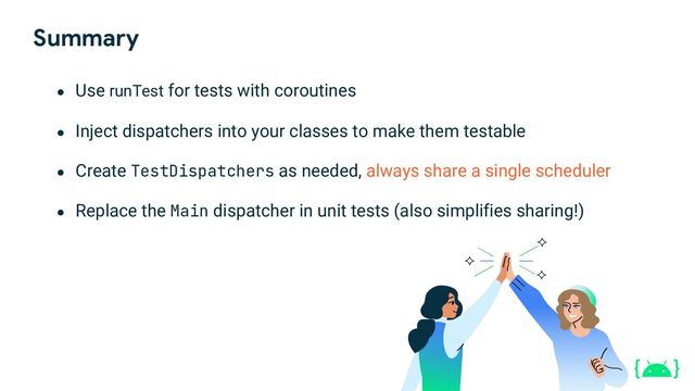 Summary
● Use runTest for tests with coroutines
● Inject dispatchers into your classes to make them testable
● Create TestDispatchers as needed, always share a single scheduler
● Replace the Main dispatcher in unit tests (also simplifies sharing!)
