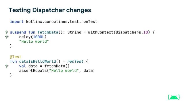 Testing Dispatcher changes
suspend fun fetchData(): String = withContext(Dispatchers.IO) {
delay(1000L)
"Hello world"
}
@Test
fun dataIsHelloWorld() = runTest {
val data = fetchData()
assertEquals("Hello world", data)
}
import kotlinx.coroutines.test.runTest
