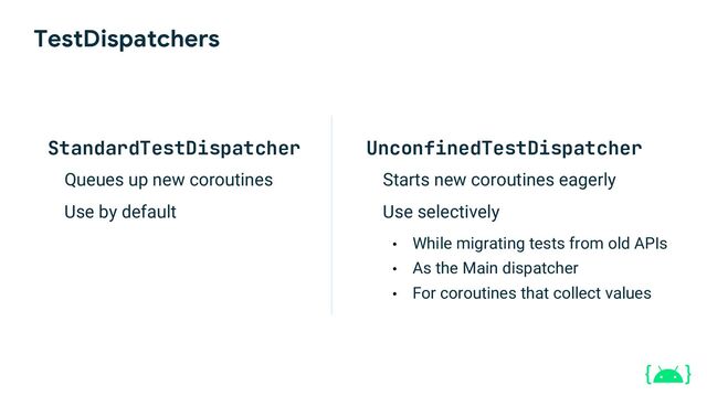 TestDispatchers
StandardTestDispatcher
Queues up new coroutines
Use by default
UnconfinedTestDispatcher
Starts new coroutines eagerly
Use selectively
• While migrating tests from old APIs
• As the Main dispatcher
• For coroutines that collect values
