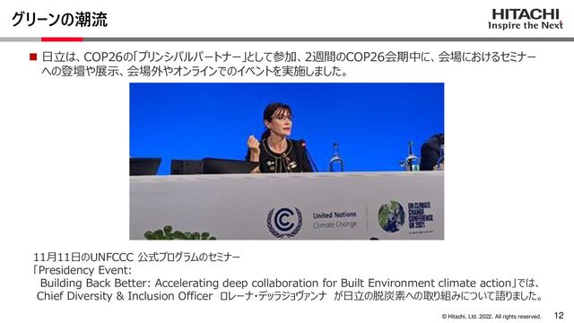 12
© Hitachi, Ltd. 2022. All rights reserved.
◼ 日立は、COP26の「プリンシパルパートナー」として参加、2週間のCOP26会期中に、会場におけるセミナー
への登壇や展示、会場外やオンラインでのイベントを実施しました。
11月11日のUNFCCC 公式プログラムのセミナー
「Presidency Event:
Building Back Better: Accelerating deep collaboration for Built Environment climate action」では、
Chief Diversity & Inclusion Officer ロレーナ・デッラジョヴァンナ が日立の脱炭素への取り組みについて語りました。
グリーンの潮流
