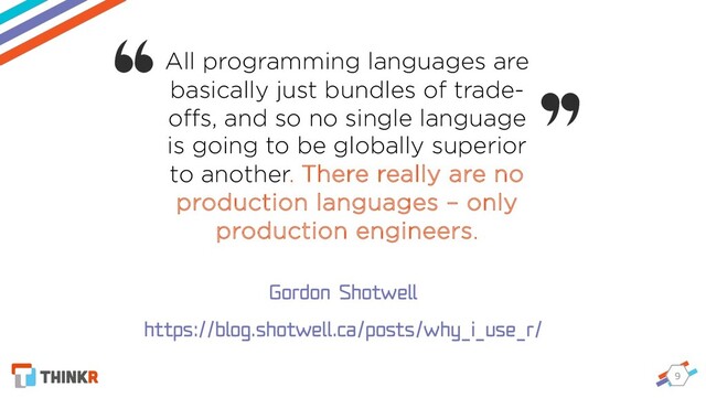9
All programming languages are
basically just bundles of trade-
oﬀs, and so no single language
is going to be globally superior
to another. There really are no
production languages – only
production engineers.
Gordon Shotwell
https://blog.shotwell.ca/posts/why_i_use_r/
