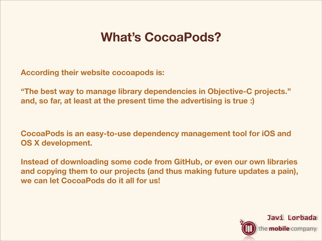Javi%Lorbada
CocoaPods is an easy-to-use dependency management tool for iOS and
OS X development.
Instead of downloading some code from GitHub, or even our own libraries
and copying them to our projects (and thus making future updates a pain),
we can let CocoaPods do it all for us!
What’s CocoaPods?
According their website cocoapods is:
“The best way to manage library dependencies in Objective-C projects.”
and, so far, at least at the present time the advertising is true :)
