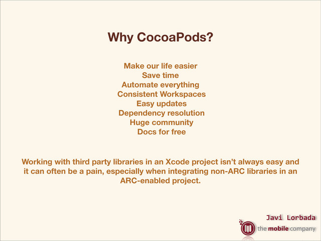 Javi%Lorbada
Make our life easier
Save time
Automate everything
Consistent Workspaces
Easy updates
Dependency resolution
Huge community
Docs for free
Why CocoaPods?
Working with third party libraries in an Xcode project isn’t always easy and
it can often be a pain, especially when integrating non-ARC libraries in an
ARC-enabled project.
