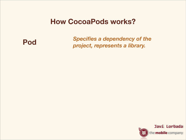 Javi%Lorbada
Pod Speciﬁes a dependency of the
project, represents a library.
Podﬁle
The Podﬁle is a speciﬁcation that
describes the dependencies of the
targets of one or more Xcode.
projects.
Podspec Is the specs of the pods, our
library.
Podﬁle.lock The lock versions of our pods.
How CocoaPods works?

