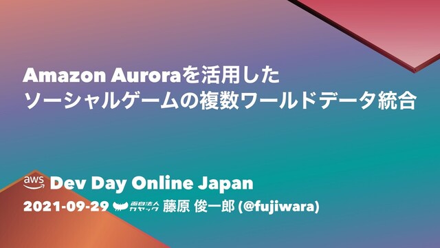 Amazon AuroraΛ׆༻ͨ͠
ιʔγϟϧήʔϜͷෳ਺ϫʔϧυσʔλ౷߹
Dev Day Online Japan
2021-09-29 ౻ݪ ढ़Ұ࿠ (@fujiwara)
