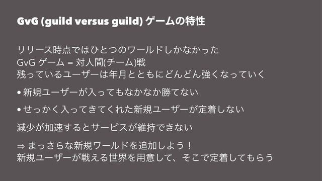 GvG (guild versus guild) ήʔϜͷಛੑ
ϦϦʔε࣌఺Ͱ͸ͻͱͭͷϫʔϧυ͔͠ͳ͔ͬͨ
GvG ήʔϜ = ରਓؒ(νʔϜ)ઓ
࢒͍ͬͯΔϢʔβʔ͸೥݄ͱͱ΋ʹͲΜͲΜڧ͘ͳ͍ͬͯ͘
• ৽نϢʔβʔ͕ೖͬͯ΋ͳ͔ͳ͔উͯͳ͍
• ͔ͤͬ͘ೖ͖ͬͯͯ͘Εͨ৽نϢʔβʔ͕ఆண͠ͳ͍
ݮগ͕Ճ଎͢ΔͱαʔϏε͕ҡ࣋Ͱ͖ͳ͍
㱺 ·ͬ͞Βͳ৽نϫʔϧυΛ௥Ճ͠Α͏ʂ
৽نϢʔβʔ͕ઓ͑ΔੈքΛ༻ҙͯ͠ɺͦ͜Ͱఆணͯ͠΋Β͏
