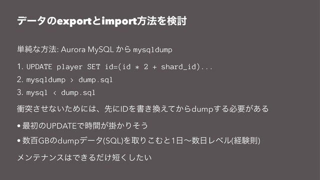 σʔλͷexportͱimportํ๏Λݕ౼
୯७ͳํ๏: Aurora MySQL ͔Β mysqldump
1. UPDATE player SET id=(id * 2 + shard_id)...
2. mysqldump > dump.sql
3. mysql < dump.sql
িಥͤ͞ͳ͍ͨΊʹ͸ɺઌʹIDΛॻ͖׵͔͑ͯΒdump͢Δඞཁ͕͋Δ
• ࠷ॳͷUPDATEͰֻ͕͔࣌ؒΓͦ͏
• ਺ඦGBͷdumpσʔλ(SQL)ΛऔΓ͜Ήͱ1೔ʙ਺೔Ϩϕϧ(ܦݧଇ)
ϝϯςφϯε͸Ͱ͖Δ͚ͩ୹͍ͨ͘͠
