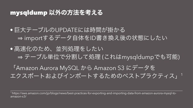mysqldump Ҏ֎ͷํ๏Λߟ͑Δ
• ڊେςʔϒϧͷUPDATEʹ͸ֻ͕͔࣌ؒΔ
㱺 import͢ΔσʔλࣗମΛIDॻ͖׵͑ޙͷঢ়ଶʹ͍ͨ͠
• ߴ଎ԽͷͨΊɺฒྻॲཧΛ͍ͨ͠
㱺 ςʔϒϧ୯ҐͰ෼ׂͯ͠ॲཧ (͜Ε͸mysqldumpͰ΋Մೳ)
ʮAmazon Aurora MySQL ͔Β Amazon S3 ʹσʔλΛ
ΤΫεϙʔτ͓ΑͼΠϯϙʔτ͢ΔͨΊͷϕετϓϥΫςΟεʯ1
1 https://aws.amazon.com/jp/blogs/news/best-practices-for-exporting-and-importing-data-from-amazon-aurora-mysql-to-
amazon-s3/
