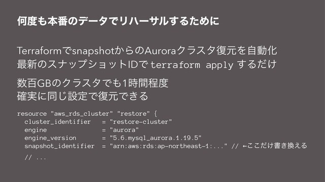 Կ౓΋ຊ൪ͷσʔλͰϦϋʔαϧ͢ΔͨΊʹ
TerraformͰsnapshot͔ΒͷAuroraΫϥελ෮ݩΛࣗಈԽ
࠷৽ͷεφοϓγϣοτIDͰ terraform apply ͢Δ͚ͩ
਺ඦGBͷΫϥελͰ΋1࣌ؒఔ౓
࣮֬ʹಉ͡ઃఆͰ෮ݩͰ͖Δ
resource "aws_rds_cluster" "restore" {
cluster_identifier = "restore-cluster"
engine = "aurora"
engine_version = "5.6.mysql_aurora.1.19.5"
snapshot_identifier = "arn:aws:rds:ap-northeast-1:..." // ←͚ͩ͜͜ॻ͖׵͑Δ
// ...

