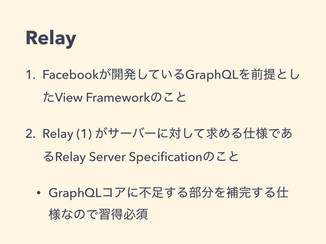 Relay
1. Facebook͕։ൃ͍ͯ͠ΔGraphQLΛલఏͱ͠
ͨView Frameworkͷ͜ͱ
2. Relay (1) ͕αʔόʔʹରͯ͠ٻΊΔ࢓༷Ͱ͋
ΔRelay Server Speciﬁcationͷ͜ͱ
• GraphQLίΞʹෆ଍͢Δ෦෼Λิ׬͢Δ࢓
༷ͳͷͰशಘඞਢ

