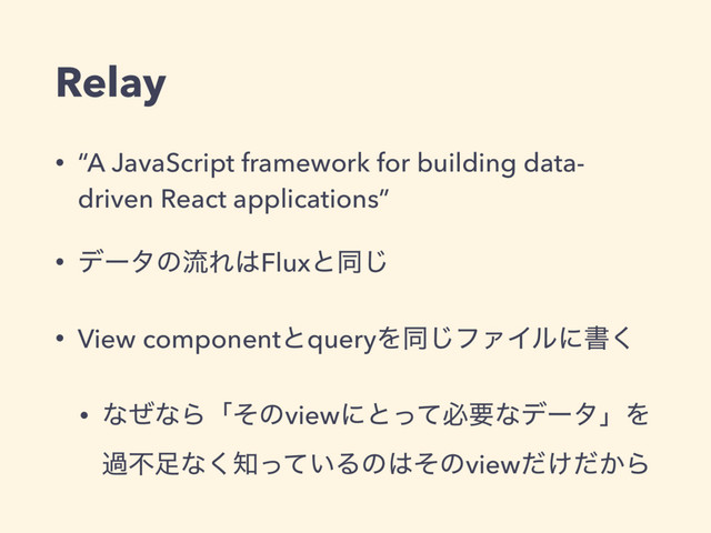 Relay
• “A JavaScript framework for building data-
driven React applications”
• σʔλͷྲྀΕ͸Fluxͱಉ͡
• View componentͱqueryΛಉ͡ϑΝΠϧʹॻ͘
• ͳͥͳΒʮͦͷviewʹͱͬͯඞཁͳσʔλʯΛ
աෆ଍ͳ͘஌͍ͬͯΔͷ͸ͦͷview͚͔ͩͩΒ
