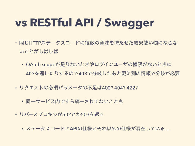 vs RESTful API / Swagger
• ಉ͡HTTPεςʔλείʔυʹ෮਺ͷҙຯΛ࣋ͨͤͨ݁Ռ࢖͍෺ʹͳΒͳ
͍͜ͱ͕͠͹͠͹
• OAuth scope͕଍Γͳ͍ͱ͖΍ϩάΠϯϢʔβͷݖݶ͕ͳ͍ͱ͖ʹ
403Λฦͨ͠Γ͢ΔͷͰ403Ͱ෼ذͨ͋͠ͱߋʹผͷ৘ใͰ෼ذ͕ඞཁ
• ϦΫΤετͷඞਢύϥϝʔλͷෆ଍͸400? 404? 422?
• ಉҰαʔϏε಺Ͱ͢Β౷Ұ͞Εͯͳ͍͜ͱ΋
• ϦόʔεϓϩΩγ͕502ͱ͔503Λฦ͢
• εςʔλείʔυʹAPIͷ࢓༷ͱͦΕҎ֎ͷ࢓༷͕ࠞࡏ͍ͯ͠Δ…
