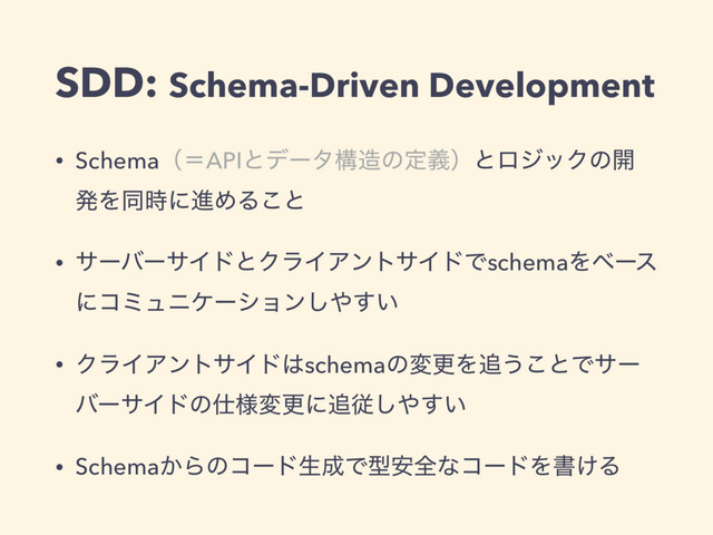 SDD: Schema-Driven Development
• SchemaʢʹAPIͱσʔλߏ଄ͷఆٛʣͱϩδοΫͷ։
ൃΛಉ࣌ʹਐΊΔ͜ͱ
• αʔόʔαΠυͱΫϥΠΞϯταΠυͰschemaΛϕʔε
ʹίϛϡχέʔγϣϯ͠΍͍͢
• ΫϥΠΞϯταΠυ͸schemaͷมߋΛ௥͏͜ͱͰαʔ
όʔαΠυͷ࢓༷มߋʹ௥ै͠΍͍͢
• Schema͔Βͷίʔυੜ੒Ͱܕ҆શͳίʔυΛॻ͚Δ
