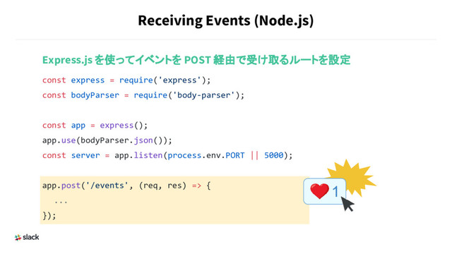 Receiving Events (Node.js)
Express.js を使ってイベントを POST 経由で受け取るルートを設定
const express = require('express');
const bodyParser = require('body-parser');
const app = express();
app.use(bodyParser.json());
const server = app.listen(process.env.PORT || 5000);
app.post('/events', (req, res) => {
　　...
});
1
