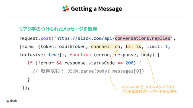 Getting a Message
リアク字のつけられたメッセージを取得
request.post('https://slack.com/api/conversations.replies',
{form: {token: oauthToken, channel: ch, ts: ts, limit: 1,
inclusive: true}}, function (error, response, body) {
if (!error && response.statusCode == 200) {
// 取得成功！ JSON.parse(body).messages[0])
}
}); Channel ID と、タイムスタンプはイ
ベント発生時のペイロードから取得
