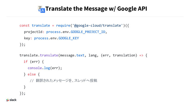 Translate the Message w/ Google API
const translate = require('@google-cloud/translate')({
　projectId: process.env.GOOGLE_PROJECT_ID,
　key: process.env.GOOGLE_KEY
});
translate.translate(message.text, lang, (err, translation) => {
if (err) {
console.log(err);
} else {
// 翻訳されたメッセージを、スレッドへ投稿
}
});
