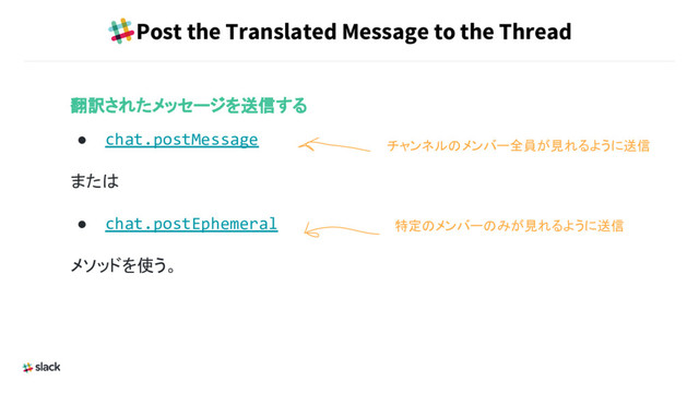 Post the Translated Message to the Thread
翻訳されたメッセージを送信する
● chat.postMessage
または
● chat.postEphemeral
メソッドを使う。
チャンネルのメンバー全員が見れるように送信
特定のメンバーのみが見れるように送信
