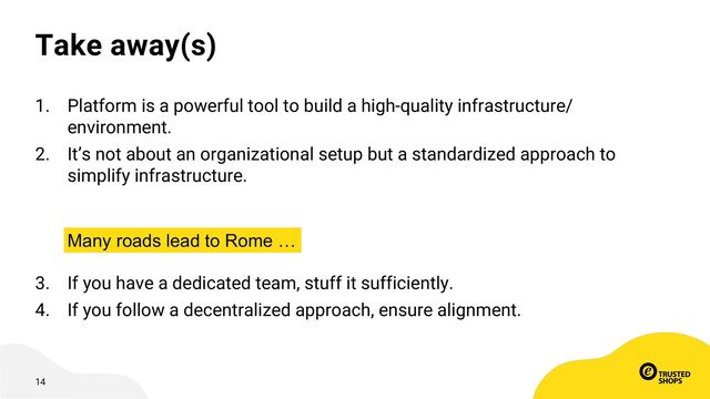 14
Take away(s)
1. Platform is a powerful tool to build a high-quality infrastructure/
environment.
2. It’s not about an organizational setup but a standardized approach to
simplify infrastructure.
3. If you have a dedicated team, stuff it sufficiently.
4. If you follow a decentralized approach, ensure alignment.
Many roads lead to Rome …
