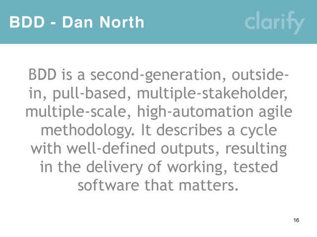 BDD - Dan North
16
BDD is a second-generation, outside-
in, pull-based, multiple-stakeholder,
multiple-scale, high-automation agile
methodology. It describes a cycle
with well-defined outputs, resulting
in the delivery of working, tested
software that matters.
