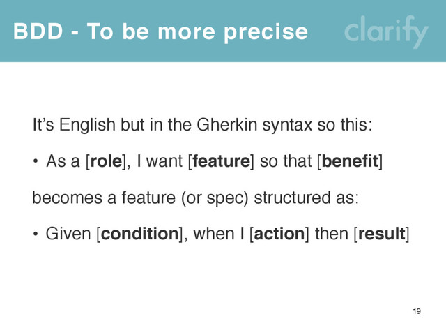 BDD - To be more precise
19
It’s English but in the Gherkin syntax so this:
• As a [role], I want [feature] so that [benefit]
becomes a feature (or spec) structured as:
• Given [condition], when I [action] then [result]

