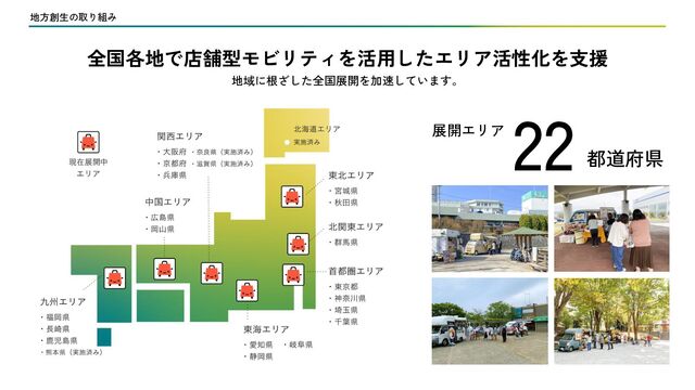 地方創生の取り組み
22 都道府県
全国各地で店舗型モビリティを活用したエリア活性化を支援
地域に根ざした全国展開を加速しています。
展開エリア
