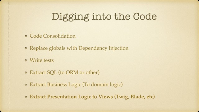 Digging into the Code
Code Consolidation
Replace globals with Dependency Injection
Write tests
Extract SQL (to ORM or other)
Extract Business Logic (To domain logic)
Extract Presentation Logic to Views (Twig, Blade, etc)
