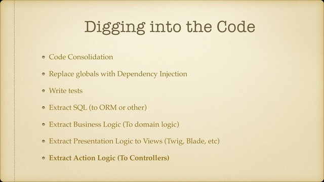 Digging into the Code
Code Consolidation
Replace globals with Dependency Injection
Write tests
Extract SQL (to ORM or other)
Extract Business Logic (To domain logic)
Extract Presentation Logic to Views (Twig, Blade, etc)
Extract Action Logic (To Controllers)
