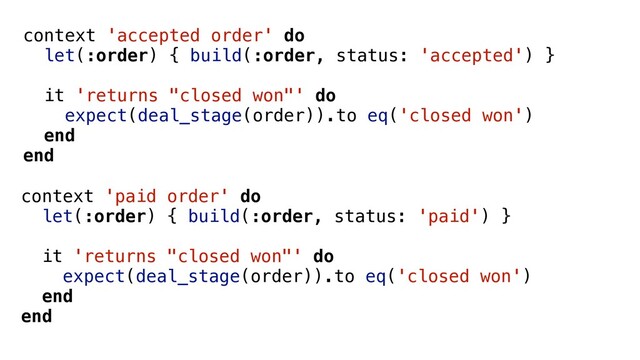 context 'accepted order' do
let(:order) { build(:order, status: 'accepted') }
it 'returns "closed won"' do
expect(deal_stage(order)).to eq('closed won')
end
end
context 'paid order' do
let(:order) { build(:order, status: 'paid') }
it 'returns "closed won"' do
expect(deal_stage(order)).to eq('closed won')
end
end
