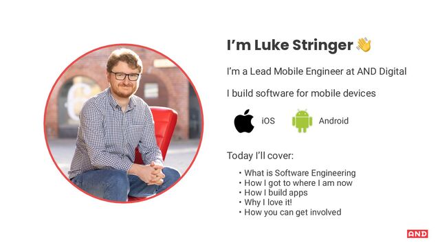 I’m Luke Stringer !
I’m a Lead Mobile Engineer at AND Digital
I build software for mobile devices
iOS Android
Today I’ll cover:
• What is Software Engineering
• How I got to where I am now
• How I build apps
• Why I love it!
• How you can get involved
