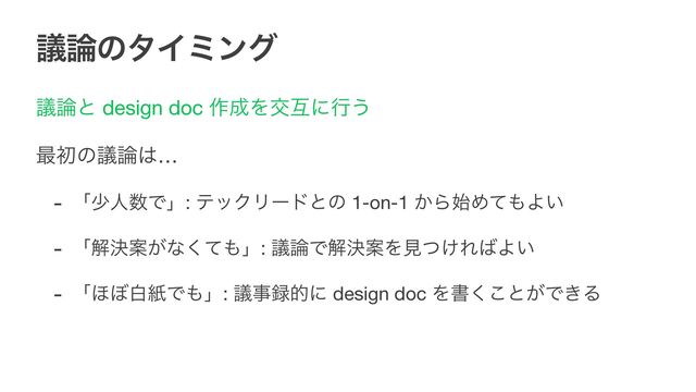 ٞ࿦ͷλΠϛϯά
ٞ࿦ͱ design doc ࡞੒Λަޓʹߦ͏

࠷ॳͷٞ࿦͸…

- ʮগਓ਺Ͱʯ: ςοΫϦʔυͱͷ 1-on-1 ͔Β࢝Ίͯ΋Α͍

- ʮղܾҊ͕ͳͯ͘΋ʯ: ٞ࿦ͰղܾҊΛݟ͚ͭΕ͹Α͍

- ʮ΄΅നࢴͰ΋ʯ: ٞࣄ࿥తʹ design doc Λॻ͘͜ͱ͕Ͱ͖Δ
