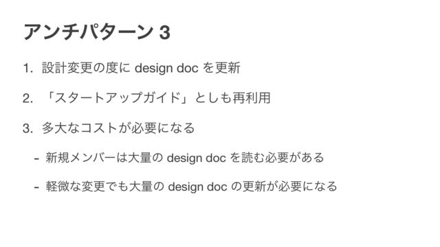 Ξϯνύλʔϯ 3
1. ઃܭมߋͷ౓ʹ design doc Λߋ৽ 

2. ʮελʔτΞοϓΨΠυʯͱ͠΋࠶ར༻ 

3. ଟେͳίετ͕ඞཁʹͳΔ 

- ৽نϝϯόʔ͸େྔͷ design doc ΛಡΉඞཁ͕͋Δ

- ܰඍͳมߋͰ΋େྔͷ design doc ͷߋ৽͕ඞཁʹͳΔ

