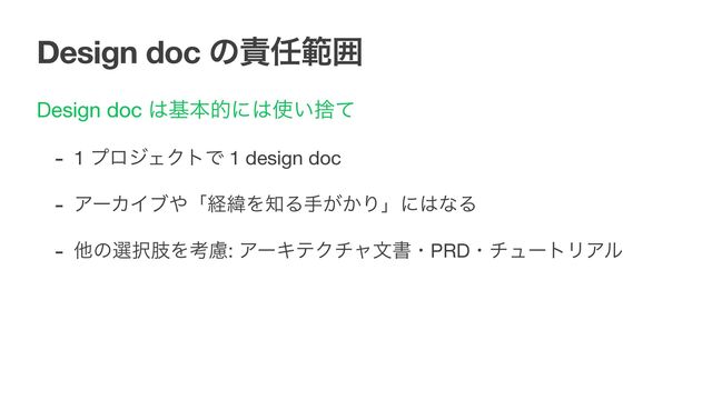 Design doc ͷ੹೚ൣғ
Design doc ͸جຊతʹ͸࢖͍ࣺͯ

- 1 ϓϩδΣΫτͰ 1 design doc 

- ΞʔΧΠϒ΍ʮܦҢΛ஌Δख͕͔Γʯʹ͸ͳΔ 

- ଞͷબ୒ࢶΛߟྀ: ΞʔΩςΫνϟจॻɾPRDɾνϡʔτϦΞϧ

