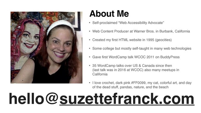 hello@suzettefranck.com
About Me
• Self-proclaimed “Web Accessibility Advocate”
 

• Web Content Producer at Warner Bros. in Burbank, Californi
a

• Created my
fi
rst HTML website in 1995 (geocities
)

• Some college but mostly self-taught in many web technologie
s

• Gave
fi
rst WordCamp talk WCOC 2011 on BuddyPres
s

• 35 WordCamp talks over US & Canada since then  
(last talk was in 2016 at WCOC) also many meetups in
Californi
a

• I love crochet, dark pink #FF0099, my cat, colorful art, and day
of the dead stuff, pandas, nature, and the beach
