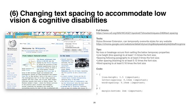(6) Changing text spacing to accommodate low
vision & cognitive disabilities
Full Details:
https://www.w3.org/WAI/WCAG21/quickref/?showtechniques=246#text-spacing

Tools: 
Stylus Browser Extension, can temporarily overwrite styles for any website

https://chrome.google.com/webstore/detail/stylus/clngdbkpkpeebahjckkjfobafhncgmne

Tips:
No loss or breakage occurs from setting the below temporary properties:

•Line height (line spacing) to at least 1.5 times the font size;

•Spacing following paragraphs to at least 2 times the font size;

•Letter spacing (tracking) to at least 0.12 times the font size;

•Word spacing to at least 0.16 times the font size

Code:
*
{

line-height: 1.5 !important
;

letter-spacing: 0.12em !important
;

word-spacing: 0.16em !important
;

}

p
{

margin-bottom: 2em !important
;

}
20
