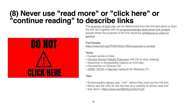 (8) Never use "read more" or "click here" or
"continue reading" to describe links
The purpose of each link can be determined from the link text alone or from
the link text together with its programmatically determined link context,
except where the purpose of the link would be ambiguous to users in
general
.

Full Details
:

https://www.w3.org/TR/WCAG21/#link-purpose-in-context
 

Tools
:

• Human review of link
s

• Chrome Screen Reader Extension (Hit Ctrl to stop reading
)

• VoiceOver in Accessibility Options on iOS Ma
c

• ChromeVox on Chrome O
S

• JAWS, NVDA or Narrator (default) for Windows P
C

Tips
:

• Screenreaders always say, “Link” before they read out the link text
.

• Never use the URL for the link text on a website (it will be read out
)

• See demo: https://youtu.be/dEbl5jvLKGQ?t=22
 

22
