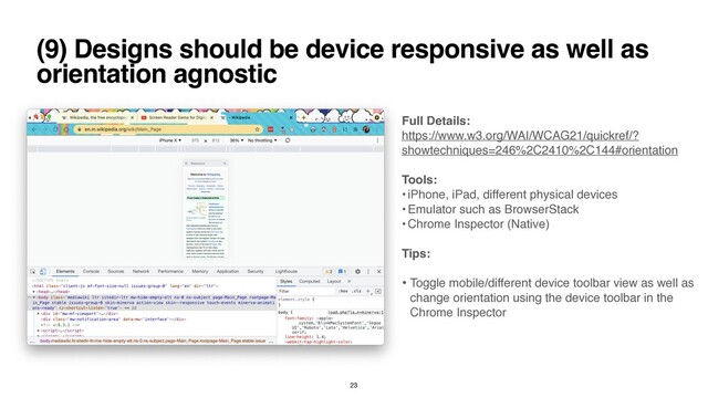 (9) Designs should be device responsive as well as
orientation agnostic
Full Details
:

https://www.w3.org/WAI/WCAG21/quickref/?
showtechniques=246%2C2410%2C144#orientation
 

Tools
:

• iPhone, iPad, different physical devices
 

• Emulator such as BrowserStac
k

• Chrome Inspector (Native
)

Tips
:

• Toggle mobile/different device toolbar view as well as
change orientation using the device toolbar in the
Chrome Inspecto
r

23
