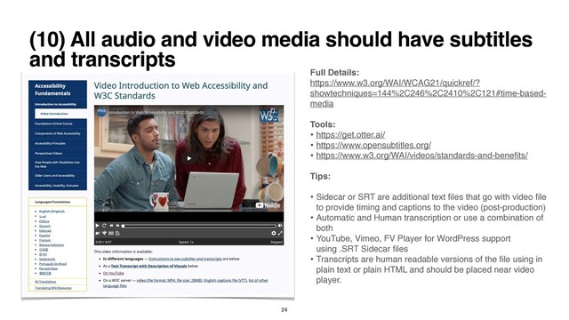 (10) All audio and video media should have subtitles
and transcripts
Full Details
:

https://www.w3.org/WAI/WCAG21/quickref/?
showtechniques=144%2C246%2C2410%2C121#time-based-
media
 

Tools
:

• https://get.otter.ai/
• https://www.opensubtitles.org/
 

• https://www.w3.org/WAI/videos/standards-and-bene
fi
ts/
 

Tips
:

• Sidecar or SRT are additional text
fi
les that go with video
fi
le
to provide timing and captions to the video (post-production
)

• Automatic and Human transcription or use a combination of
bot
h

• YouTube, Vimeo, FV Player for WordPress support
using .SRT Sidecar
fi
le
s

• Transcripts are human readable versions of the
fi
le using in
plain text or plain HTML and should be placed near video
player.
24
